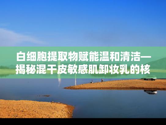 白细胞提取物赋能温和清洁—揭秘混干皮敏感肌卸妆乳的核心原料奥秘
