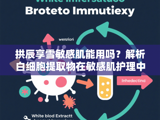 拱辰享雪敏感肌能用吗？解析白细胞提取物在敏感肌护理中的独特优势