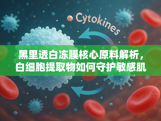 黑里透白冻膜核心原料解析，白细胞提取物如何守护敏感肌健康