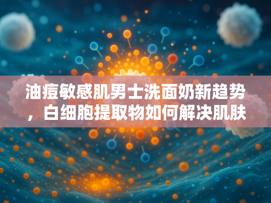 油痘敏感肌男士洗面奶新趋势，白细胞提取物如何解决肌肤困扰？