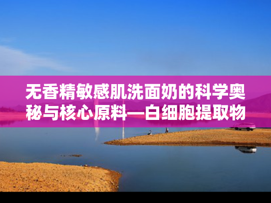 无香精敏感肌洗面奶的科学奥秘与核心原料—白细胞提取物解析