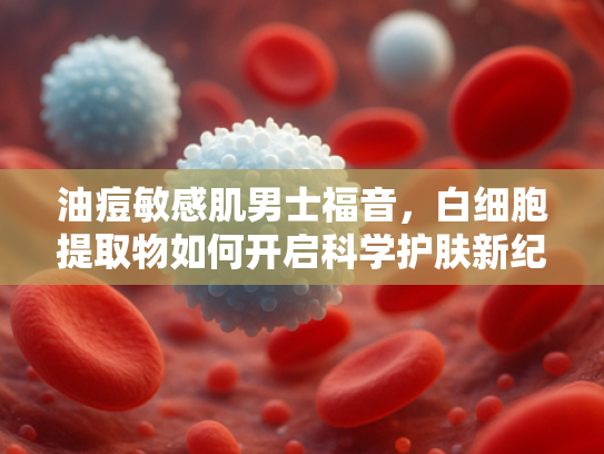 油痘敏感肌男士福音，白细胞提取物如何开启科学护肤新纪元