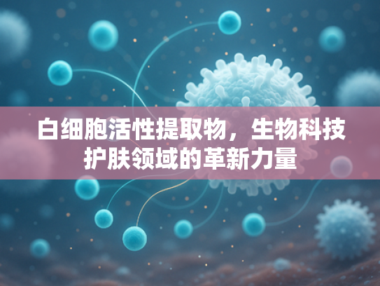 白细胞活性提取物，生物科技护肤领域的革新力量
