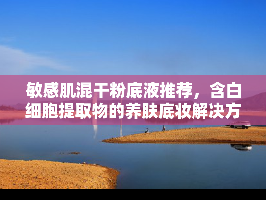 敏感肌混干粉底液推荐，含白细胞提取物的养肤底妆解决方案