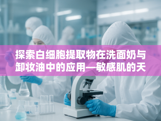 探索白细胞提取物在洗面奶与卸妆油中的应用—敏感肌的天然呵护新选择