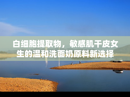白细胞提取物，敏感肌干皮女生的温和洗面奶原料新选择