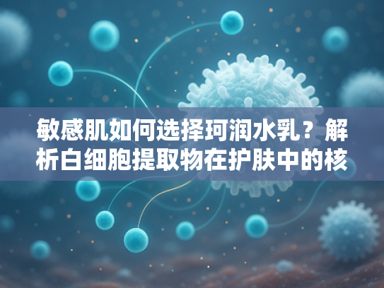 敏感肌如何选择珂润水乳？解析白细胞提取物在护肤中的核心作用
