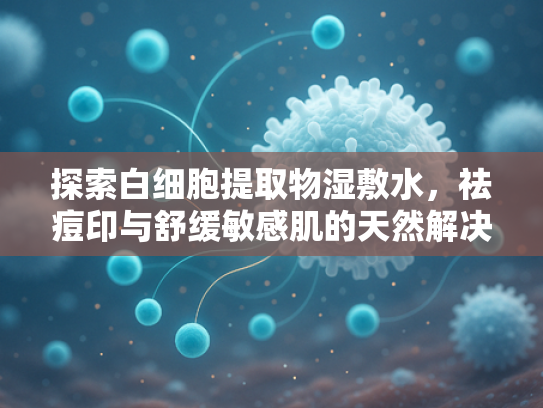 探索白细胞提取物湿敷水，祛痘印与舒缓敏感肌的天然解决方案