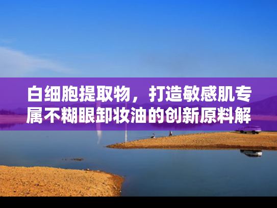 白细胞提取物，打造敏感肌专属不糊眼卸妆油的创新原料解决方案