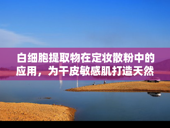 白细胞提取物在定妆散粉中的应用，为干皮敏感肌打造天然防护屏障