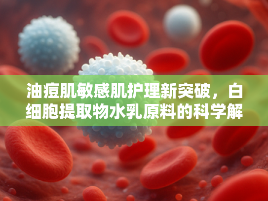 油痘肌敏感肌护理新突破，白细胞提取物水乳原料的科学解析与批发优势
