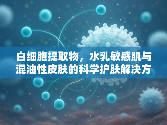 白细胞提取物，水乳敏感肌与混油性皮肤的科学护肤解决方案