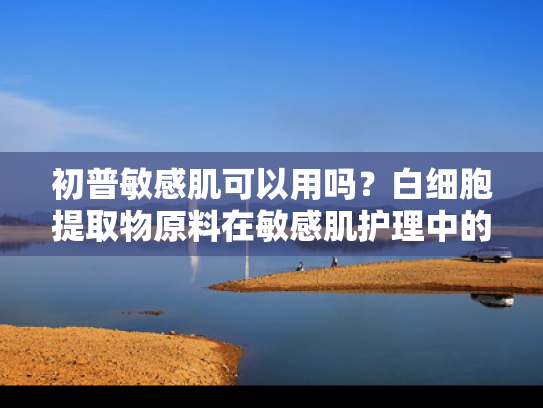 初普敏感肌可以用吗？白细胞提取物原料在敏感肌护理中的创新应用与批发优势