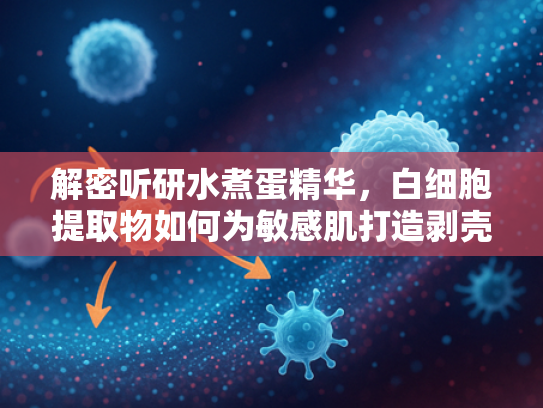 解密听研水煮蛋精华，白细胞提取物如何为敏感肌打造剥壳鸡蛋般透亮肌