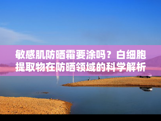 敏感肌防晒霜要涂吗？白细胞提取物在防晒领域的科学解析