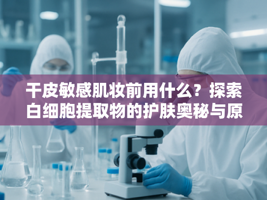 干皮敏感肌妆前用什么？探索白细胞提取物的护肤奥秘与原料优势