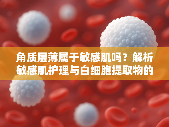 角质层薄属于敏感肌吗？解析敏感肌护理与白细胞提取物的原料应用