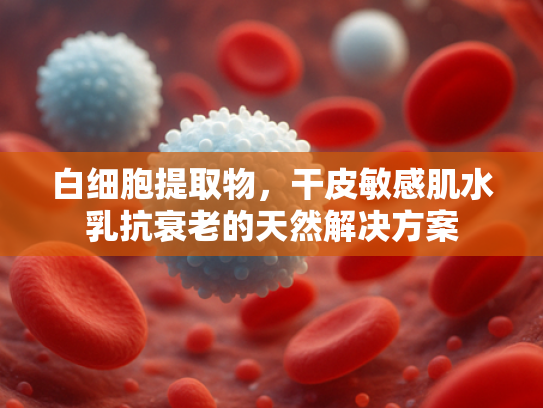 白细胞提取物，干皮敏感肌水乳抗衰老的天然解决方案