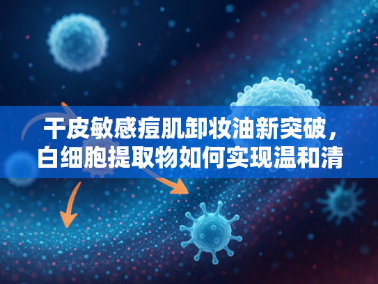 干皮敏感痘肌卸妆油新突破，白细胞提取物如何实现温和清洁与养肤双效
