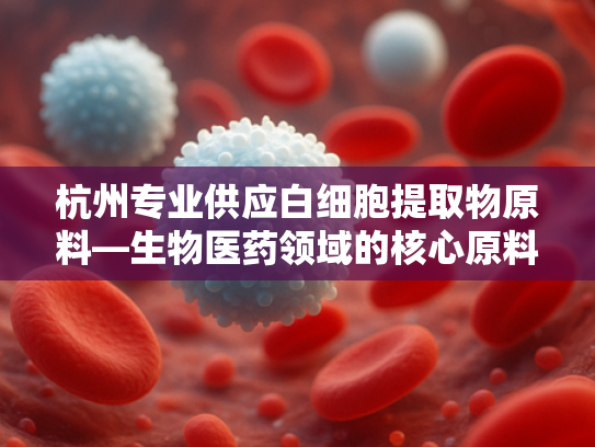 杭州专业供应白细胞提取物原料—生物医药领域的核心原料解析