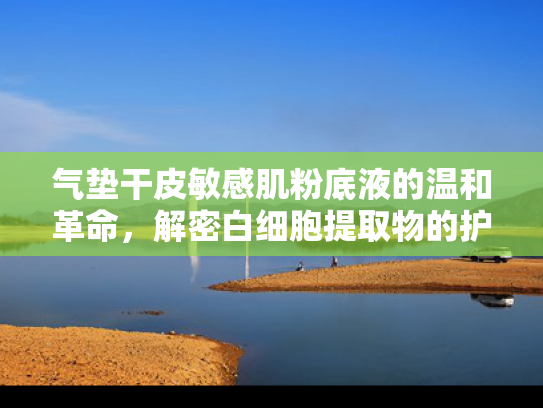 气垫干皮敏感肌粉底液的温和革命，解密白细胞提取物的护肤奥秘