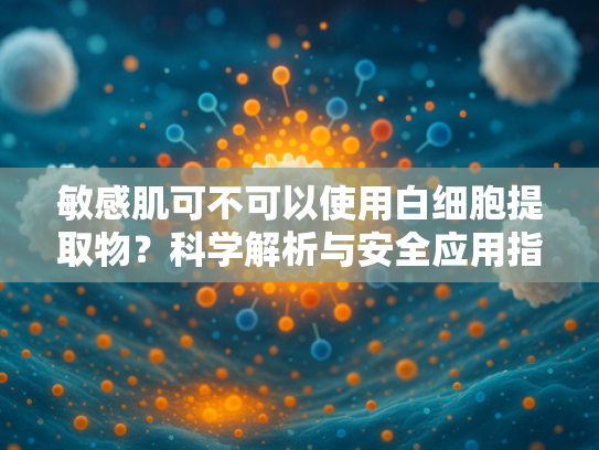 敏感肌可不可以使用白细胞提取物？科学解析与安全应用指南