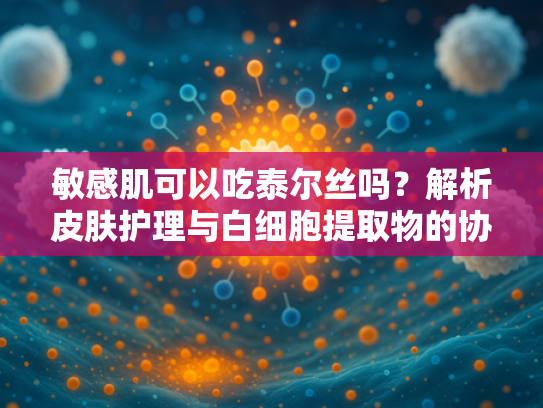 敏感肌可以吃泰尔丝吗？解析皮肤护理与白细胞提取物的协同作用