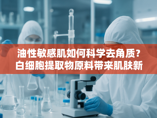 油性敏感肌如何科学去角质？白细胞提取物原料带来肌肤新生方案