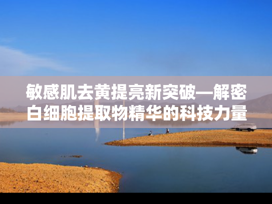 敏感肌去黄提亮新突破—解密白细胞提取物精华的科技力量