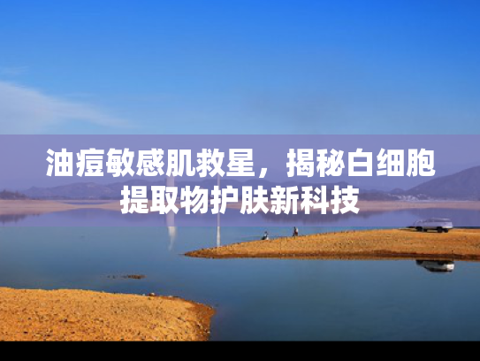 油痘敏感肌救星，揭秘白细胞提取物护肤新科技