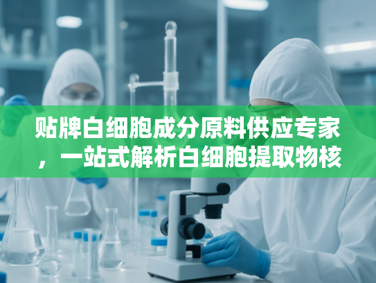贴牌白细胞成分原料供应专家，一站式解析白细胞提取物核心优势与应用前景