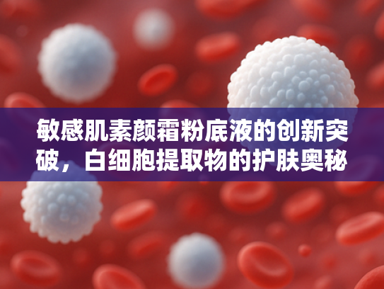 敏感肌素颜霜粉底液的创新突破，白细胞提取物的护肤奥秘