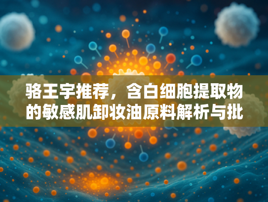 骆王宇推荐，含白细胞提取物的敏感肌卸妆油原料解析与批发指南