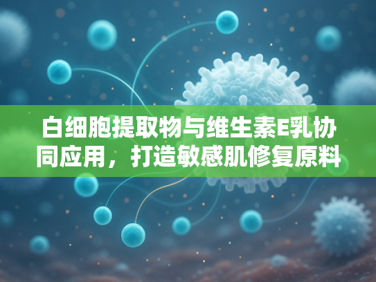 白细胞提取物与维生素E乳协同应用，打造敏感肌修复原料新方案