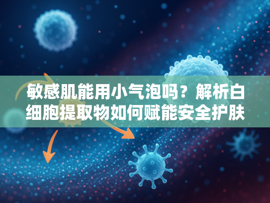 敏感肌能用小气泡吗？解析白细胞提取物如何赋能安全护肤