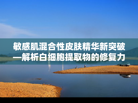 敏感肌混合性皮肤精华新突破—解析白细胞提取物的修复力与市场价值