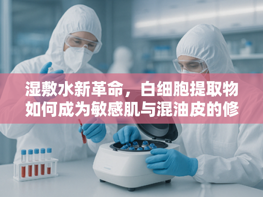 湿敷水新革命，白细胞提取物如何成为敏感肌与混油皮的修复密码