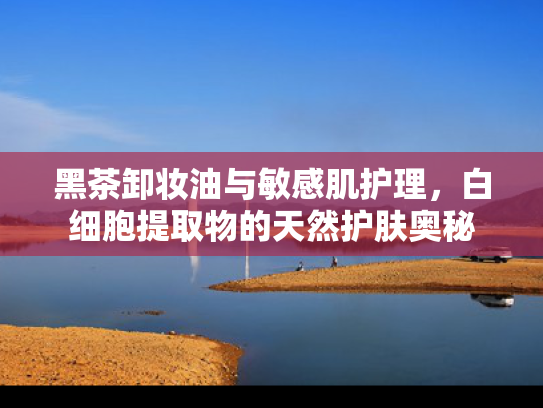 黑茶卸妆油与敏感肌护理，白细胞提取物的天然护肤奥秘