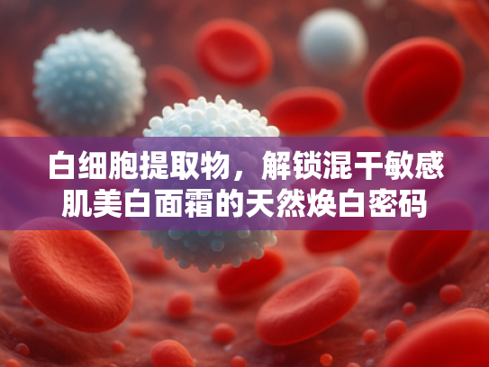 白细胞提取物，解锁混干敏感肌美白面霜的天然焕白密码
