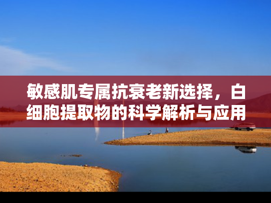 敏感肌专属抗衰老新选择，白细胞提取物的科学解析与应用前景