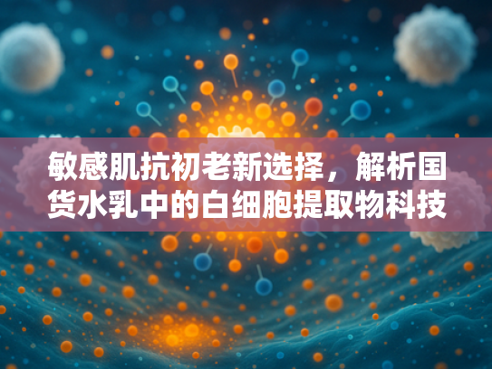 敏感肌抗初老新选择，解析国货水乳中的白细胞提取物科技力量