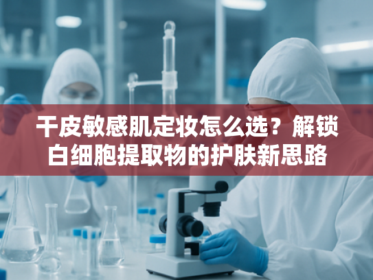 干皮敏感肌定妆怎么选？解锁白细胞提取物的护肤新思路