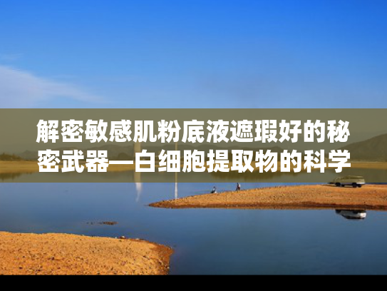 解密敏感肌粉底液遮瑕好的秘密武器—白细胞提取物的科学魅力