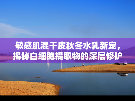 敏感肌混干皮秋冬水乳新宠，揭秘白细胞提取物的深层修护力