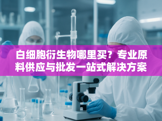 白细胞衍生物哪里买？专业原料供应与批发一站式解决方案