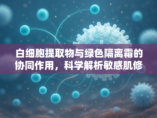 白细胞提取物与绿色隔离霜的协同作用，科学解析敏感肌修复新趋势