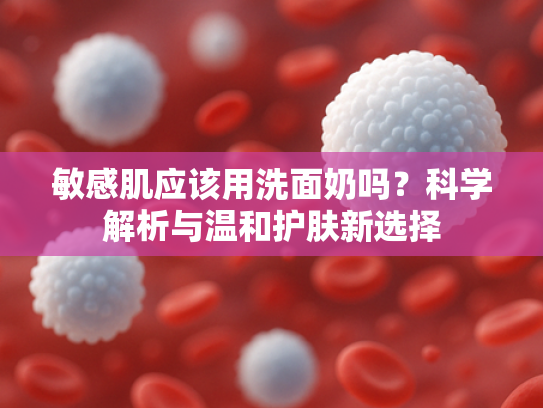敏感肌应该用洗面奶吗？科学解析与温和护肤新选择