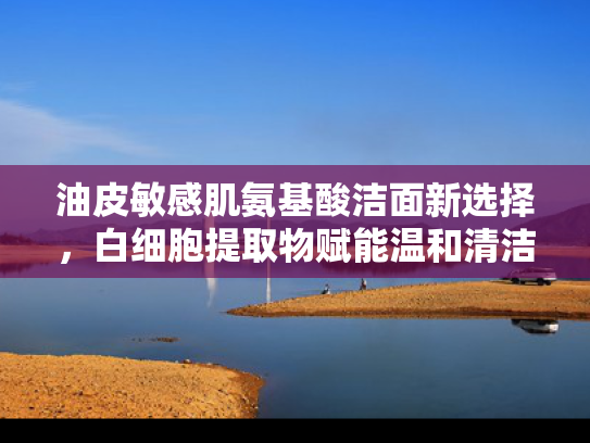 油皮敏感肌氨基酸洁面新选择，白细胞提取物赋能温和清洁新体验