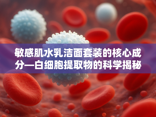 敏感肌水乳洁面套装的核心成分—白细胞提取物的科学揭秘