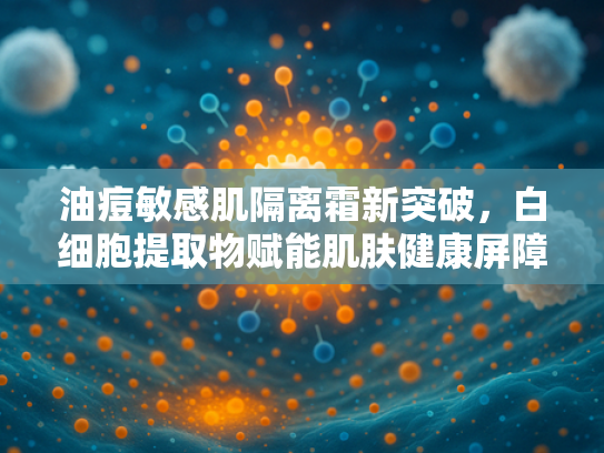 油痘敏感肌隔离霜新突破，白细胞提取物赋能肌肤健康屏障